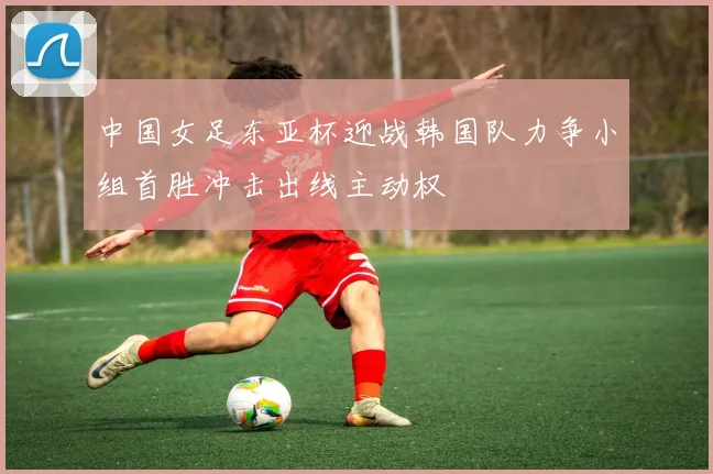 中国女足东亚杯迎战韩国队力争小组首胜冲击出线主动权