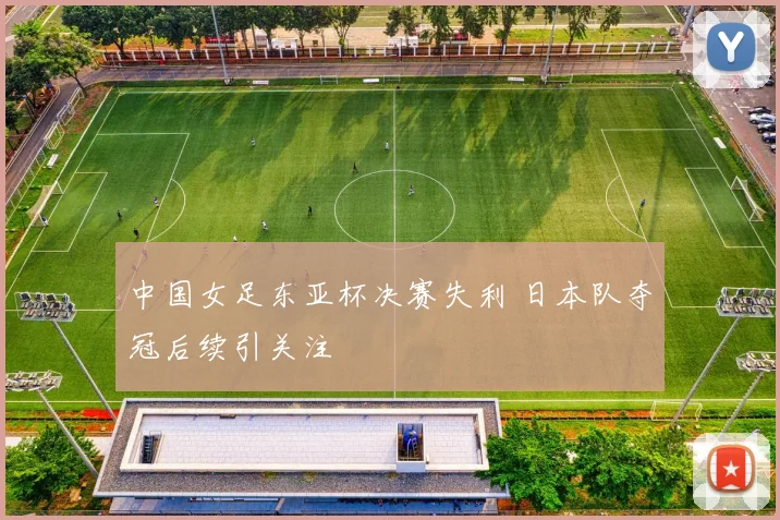 中国女足东亚杯决赛失利 日本队夺冠后续引关注