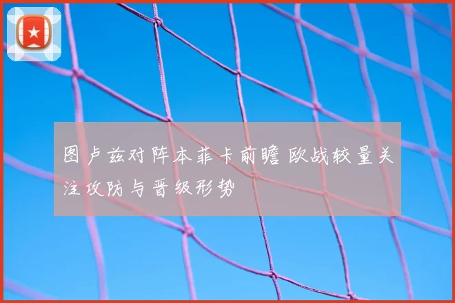图卢兹对阵本菲卡前瞻 欧战较量关注攻防与晋级形势