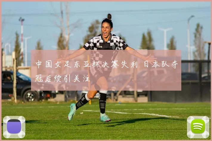 中国女足东亚杯决赛失利 日本队夺冠后续引关注