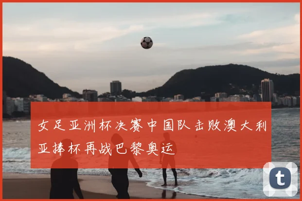 女足亚洲杯决赛中国队击败澳大利亚捧杯再战巴黎奥运