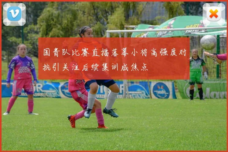 国青队比赛直播落幕小将高强度对抗引关注后续集训成焦点