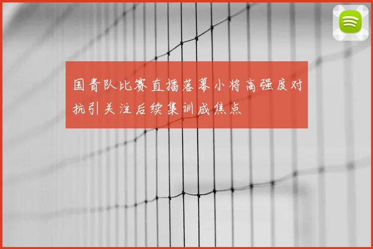 国青队比赛直播落幕小将高强度对抗引关注后续集训成焦点